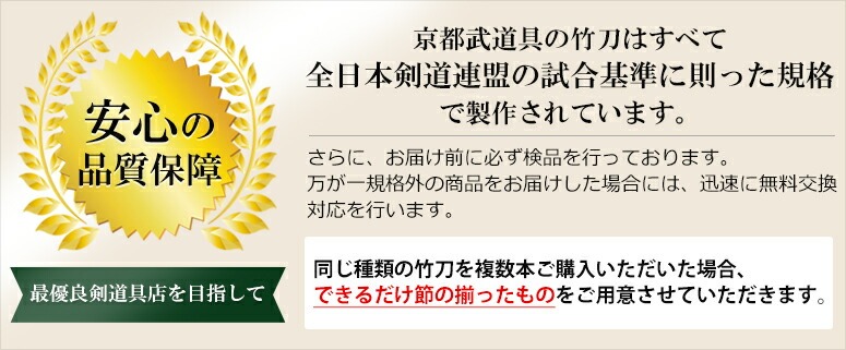 安心の品質保証　京都武道具で取り扱っている竹刀はすべて、全日本剣道連盟の試合基準に則った企画にて制作されております。万が一規格外の商品をお届けした場合には、迅速に交換対応を行います。また、同商品を複数本頼まれた場合には、できるだけ節の揃った竹刀を御用意させて頂きます。